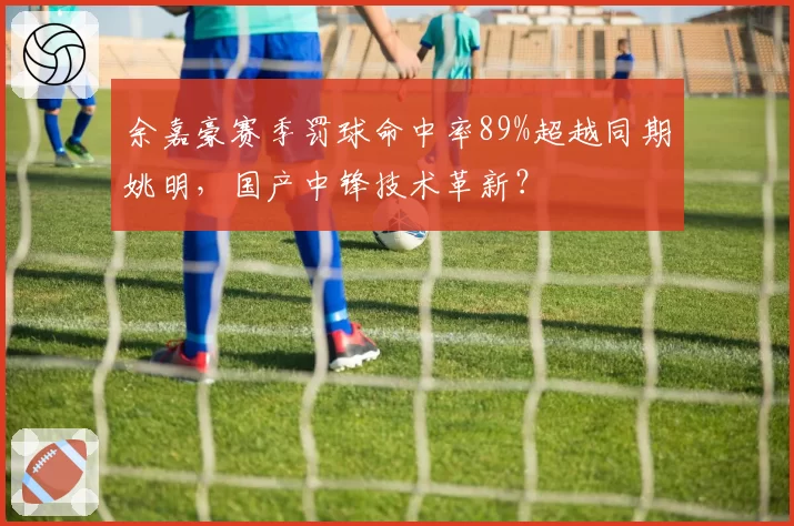 余嘉豪赛季罚球命中率89%超越同期姚明，国产中锋技术革新？
