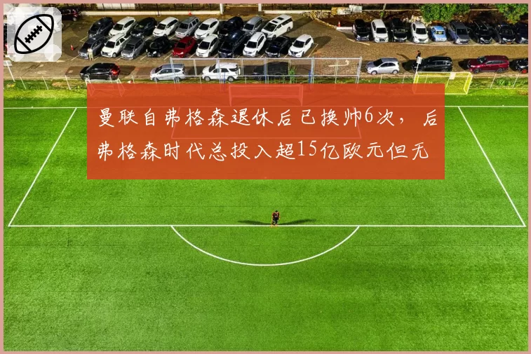 曼联自弗格森退休后已换帅6次,后弗格森时代总投入超15亿欧元但无英超冠军