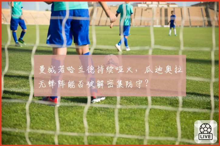 曼城若哈兰德持续哑火，瓜迪奥拉无锋阵能否破解密集防守？