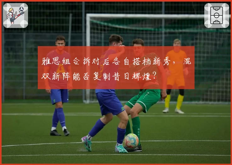 雅思组合拆对后各自搭档新秀,混双新阵能否复制昔日辉煌?