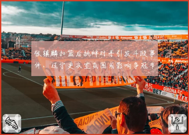 张镇麟扣篮后挑衅对手引发斗殴事件,辽宁更衣室氛围或影响争冠节奏