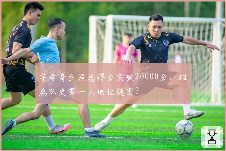 字母哥生涯总得分突破20000分，雄鹿队史第一人地位稳固？