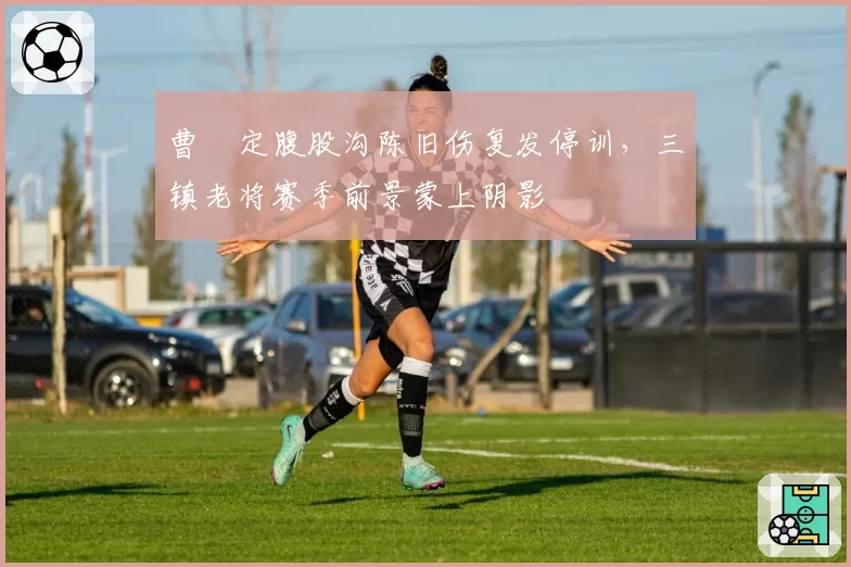 曹赟定腹股沟陈旧伤复发停训，三镇老将赛季前景蒙上阴影