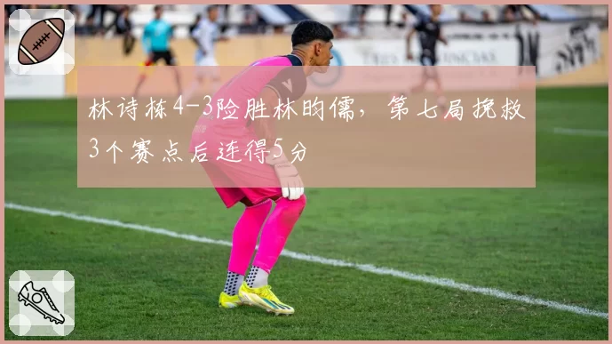 林诗栋4-3险胜林昀儒，第七局挽救3个赛点后连得5分
