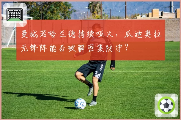曼城若哈兰德持续哑火，瓜迪奥拉无锋阵能否破解密集防守？