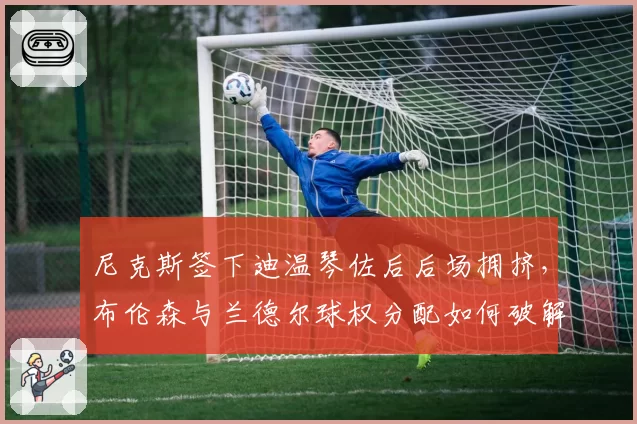 尼克斯签下迪温琴佐后后场拥挤,布伦森与兰德尔球权分配如何破解?