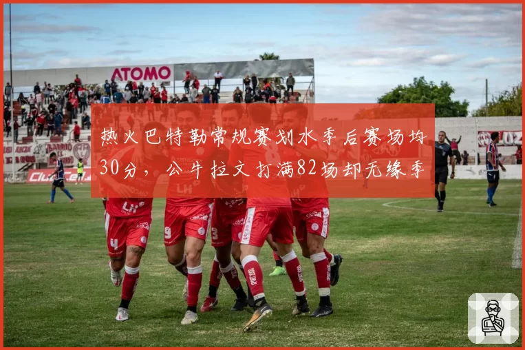 热火巴特勒常规赛划水季后赛场均30分，公牛拉文打满82场却无缘季后赛，巨星模式差异