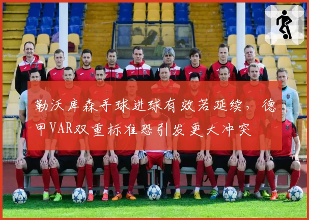 勒沃库森手球进球有效若延续，德甲VAR双重标准恐引发更大冲突