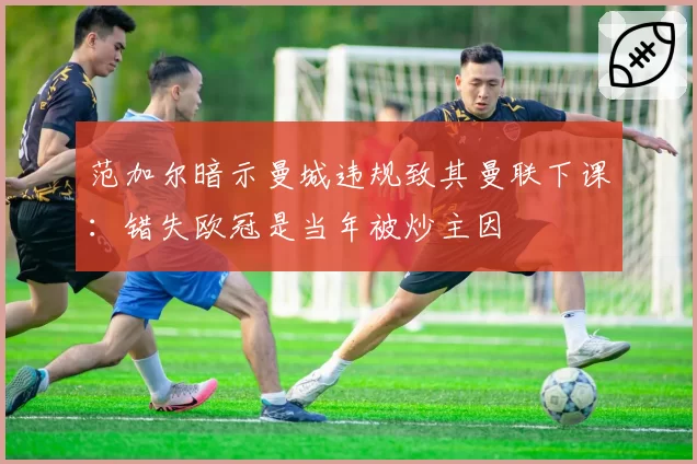 范加尔暗示曼城违规致其曼联下课：错失欧冠是当年被炒主因
