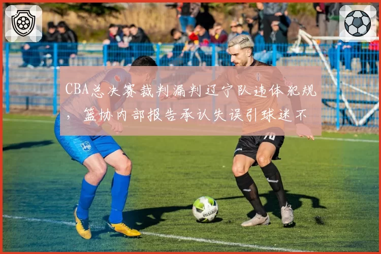 CBA总决赛裁判漏判辽宁队违体犯规，篮协内部报告承认失误引球迷不满