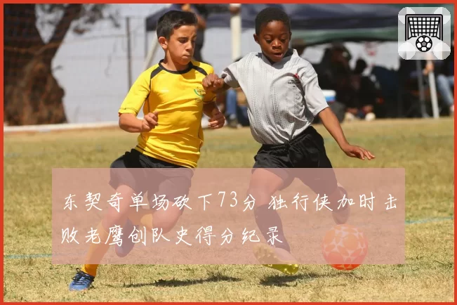 东契奇单场砍下73分 独行侠加时击败老鹰创队史得分纪录