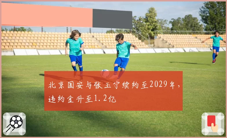 北京国安与张玉宁续约至2029年，违约金升至1.2亿