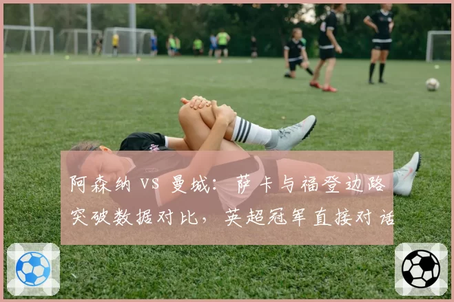 阿森纳 vs 曼城：萨卡与福登边路突破数据对比，英超冠军直接对话