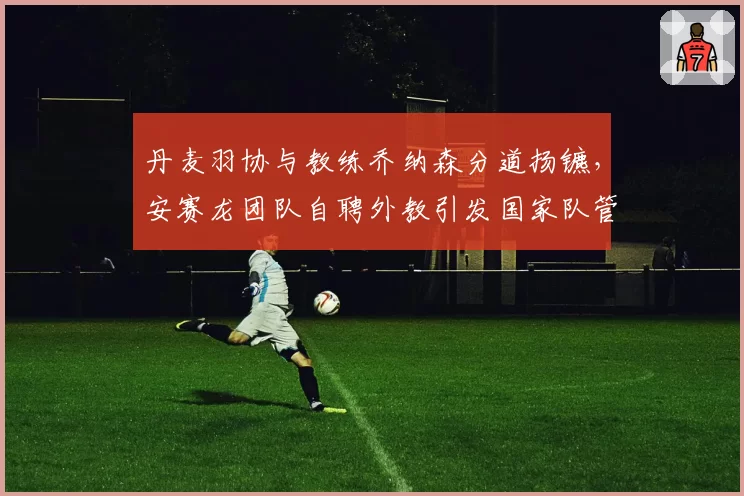 丹麦羽协与教练乔纳森分道扬镳，安赛龙团队自聘外教引发国家队管理争议