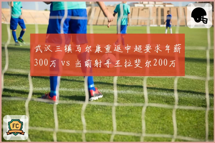 武汉三镇马尔康重返中超要求年薪300万 vs 当前射手王拉斐尔200万，性价比争议