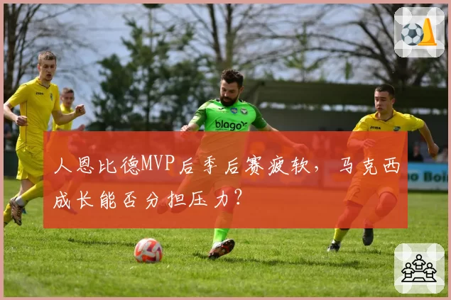 人恩比德MVP后季后赛疲软，马克西成长能否分担压力？