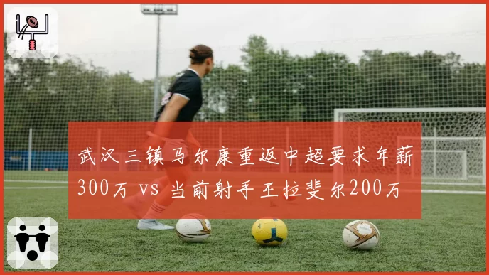 武汉三镇马尔康重返中超要求年薪300万 vs 当前射手王拉斐尔200万，性价比争议