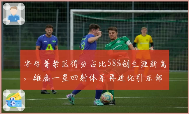 字母哥禁区得分占比58%创生涯新高，雄鹿一星四射体系再进化引东部地震