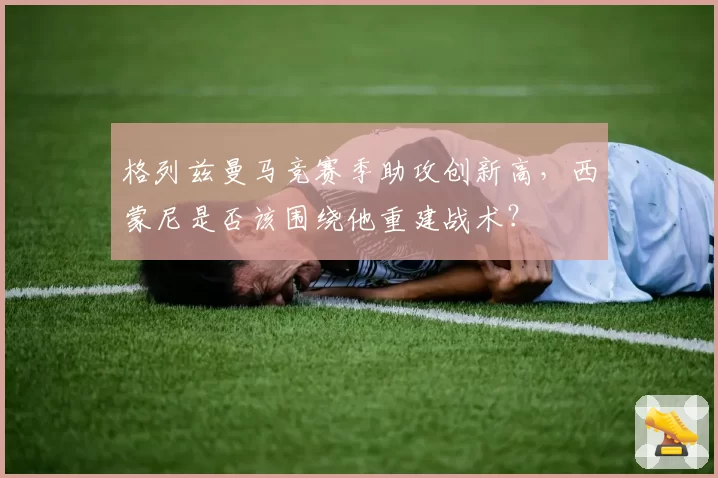 格列兹曼马竞赛季助攻创新高，西蒙尼是否该围绕他重建战术？