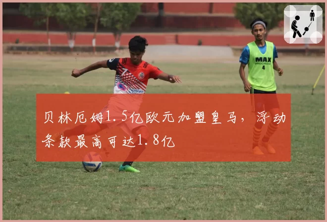贝林厄姆1.5亿欧元加盟皇马，浮动条款最高可达1.8亿