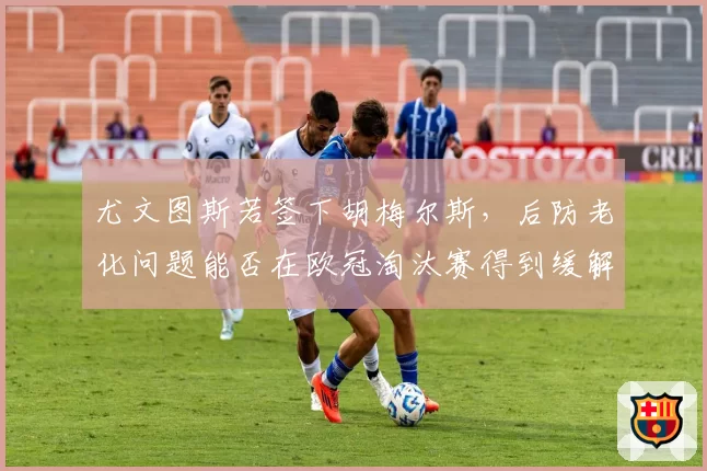 尤文图斯若签下胡梅尔斯，后防老化问题能否在欧冠淘汰赛得到缓解？