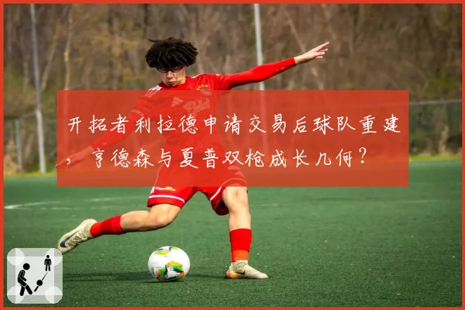 开拓者利拉德申请交易后球队重建，亨德森与夏普双枪成长几何？