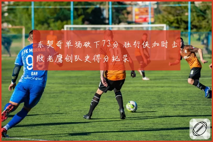 东契奇单场砍下73分 独行侠加时击败老鹰创队史得分纪录