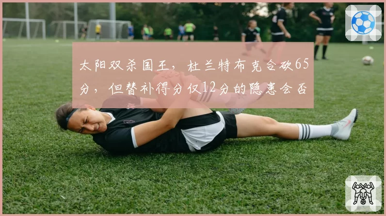 太阳双杀国王，杜兰特布克合砍65分，但替补得分仅12分的隐患会否拖累季后赛？