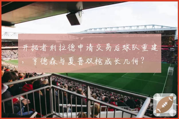 开拓者利拉德申请交易后球队重建，亨德森与夏普双枪成长几何？