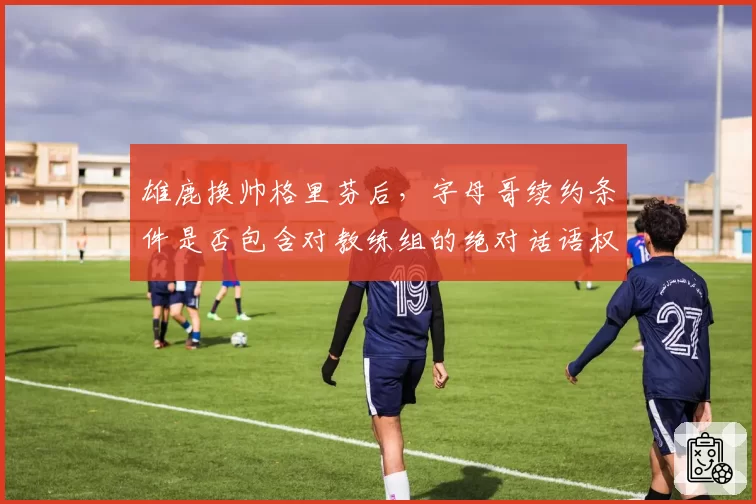 雄鹿换帅格里芬后，字母哥续约条件是否包含对教练组的绝对话语权？