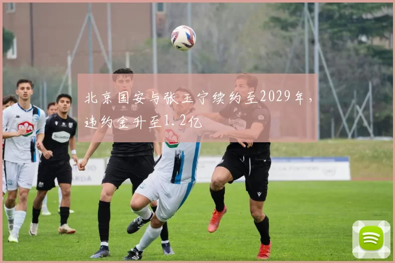 北京国安与张玉宁续约至2029年，违约金升至1.2亿