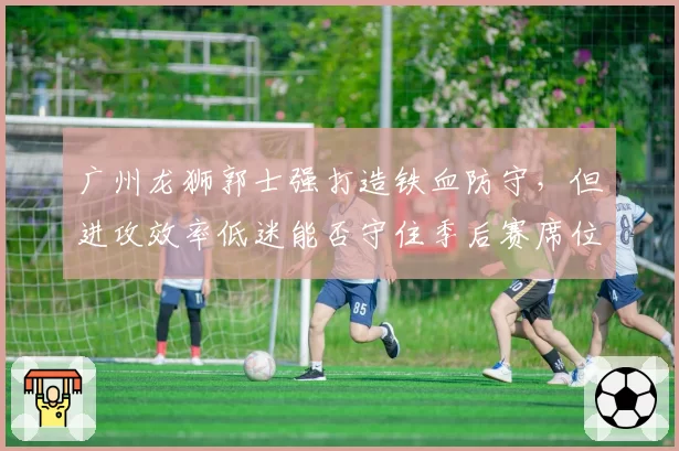 广州龙狮郭士强打造铁血防守，但进攻效率低迷能否守住季后赛席位？