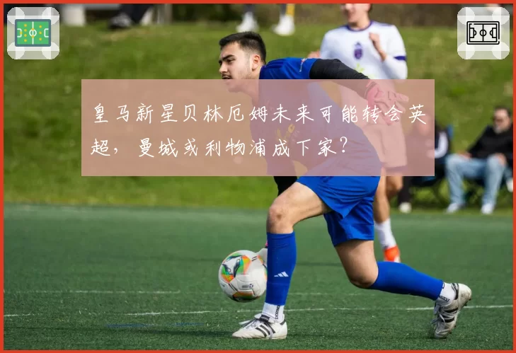 皇马新星贝林厄姆未来可能转会英超，曼城或利物浦成下家？