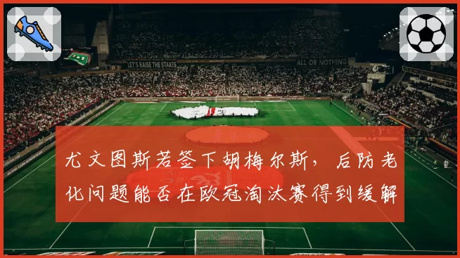尤文图斯若签下胡梅尔斯，后防老化问题能否在欧冠淘汰赛得到缓解？