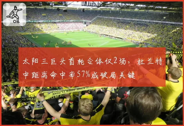 太阳三巨头首轮合体仅2场，杜兰特中距离命中率57%成破局关键
