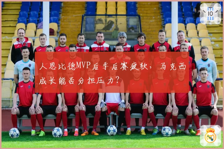 人恩比德MVP后季后赛疲软，马克西成长能否分担压力？