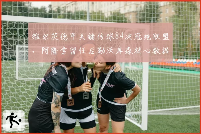 维尔茨德甲关键传球84次冠绝联盟,阿隆索留任后勒沃库森核心数据再迎爆发窗口