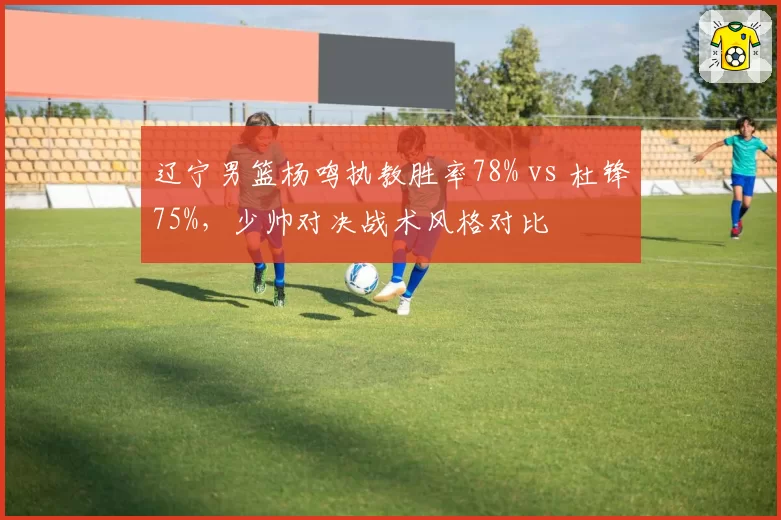 辽宁男篮杨鸣执教胜率78% vs 杜锋75%，少帅对决战术风格对比