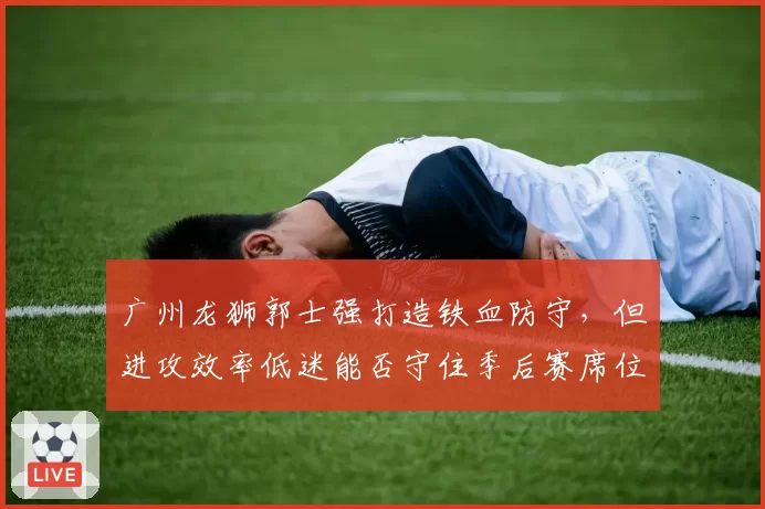 广州龙狮郭士强打造铁血防守，但进攻效率低迷能否守住季后赛席位？