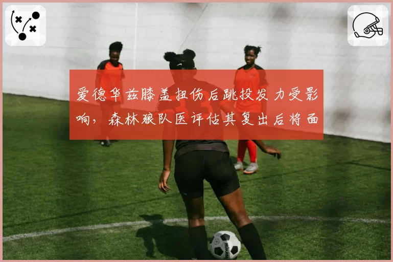 爱德华兹膝盖扭伤后跳投发力受影响，森林狼队医评估其复出后将面临适应期