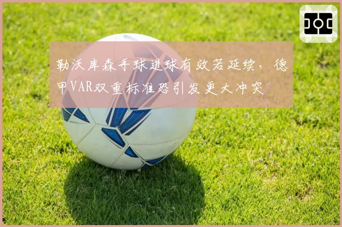 勒沃库森手球进球有效若延续,德甲VAR双重标准恐引发更大冲突