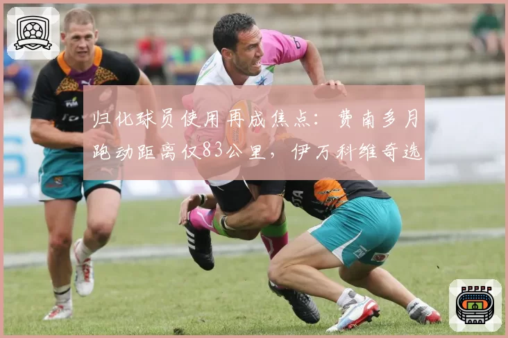 归化球员使用再成焦点:费南多月跑动距离仅83公里,伊万科维奇选人标准遭质疑
