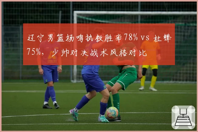 辽宁男篮杨鸣执教胜率78% vs 杜锋75%,少帅对决战术风格对比