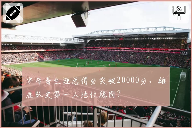 字母哥生涯总得分突破20000分，雄鹿队史第一人地位稳固？